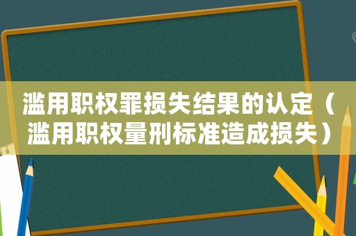 濫用職權罪損失結果的認定（濫用職權量刑標準造成損失）