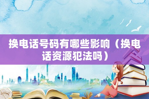換電話號碼有哪些影響（換電話資源犯法嗎）