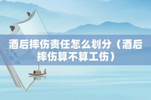 酒后摔傷責任怎么劃分（酒后摔傷算不算工傷）