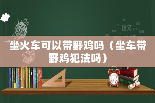 坐火車可以帶野雞嗎（坐車帶野雞犯法嗎）