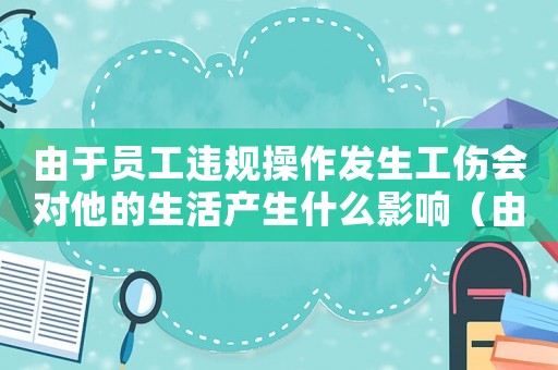由于員工違規(guī)操作發(fā)生工傷會對他的生活產(chǎn)生什么影響（由于違規(guī)操作導(dǎo)致工傷賠償）