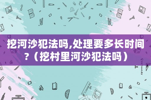 挖河沙犯法嗎,處理要多長時間?（挖村里河沙犯法嗎）