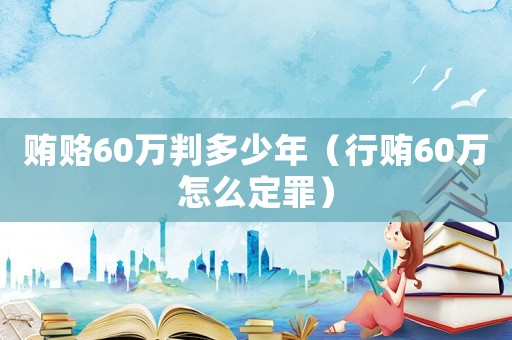 賄賂60萬判多少年（行賄60萬怎么定罪）