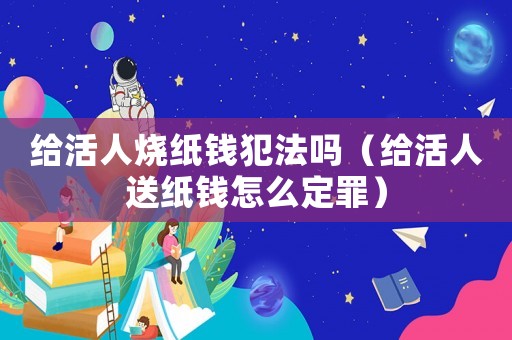給活人燒紙錢犯法嗎（給活人送紙錢怎么定罪）