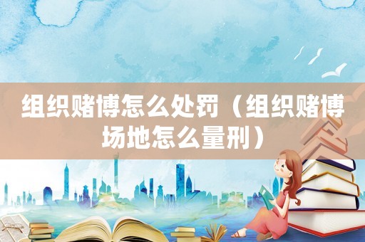 組織賭博怎么處罰（組織賭博場地怎么量刑）