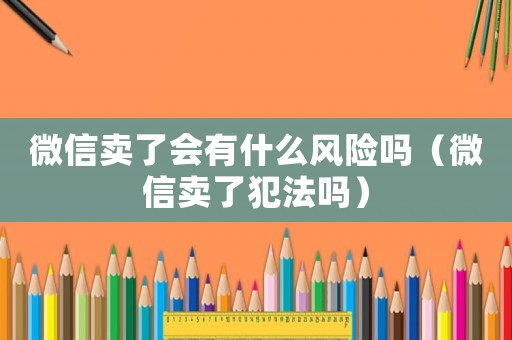 微信賣了會有什么風險嗎（微信賣了犯法嗎）