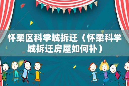 懷柔區科學城拆遷（懷柔科學城拆遷房屋如何補）