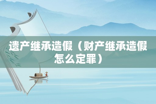 遺產繼承造假（財產繼承造假怎么定罪）