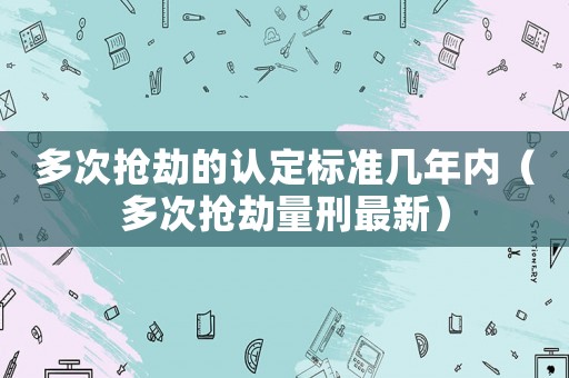 多次搶劫的認定標準幾年內（多次搶劫量刑最新）