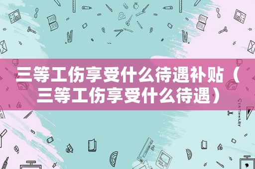 三等工傷享受什么待遇補貼（三等工傷享受什么待遇）