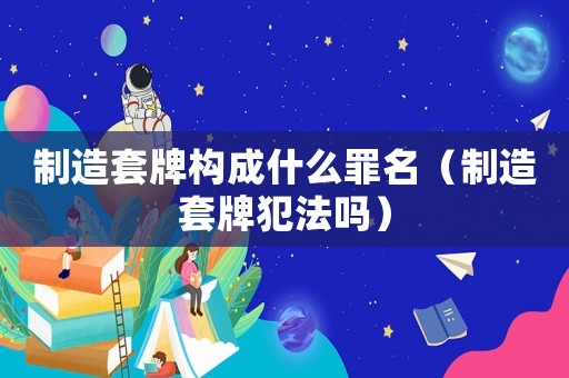 制造套牌構成什么罪名（制造套牌犯法嗎）