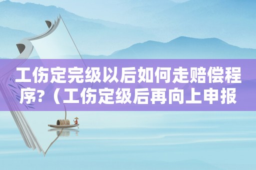 工傷定完級(jí)以后如何走賠償程序?（工傷定級(jí)后再向上申報(bào)）