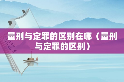 量刑與定罪的區別在哪（量刑與定罪的區別）