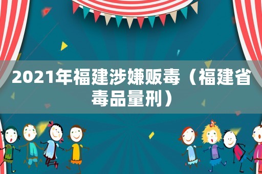 2021年福建涉嫌販毒（福建省毒品量刑）