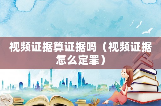 視頻證據算證據嗎（視頻證據怎么定罪）