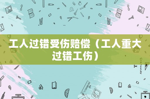 工人過錯受傷賠償（工人重大過錯工傷）