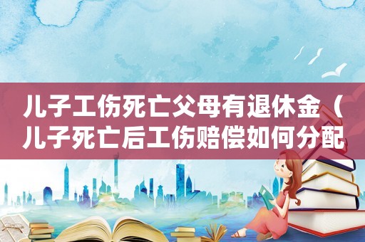 兒子工傷死亡父母有退休金（兒子死亡后工傷賠償如何分配）
