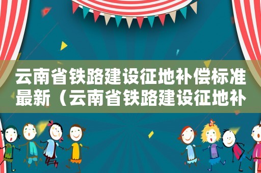 云南省鐵路建設征地補償標準最新（云南省鐵路建設征地補償標準）