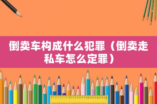 倒賣車構成什么犯罪（倒賣走私車怎么定罪）