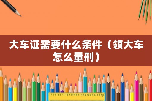 大車證需要什么條件（領大車怎么量刑）