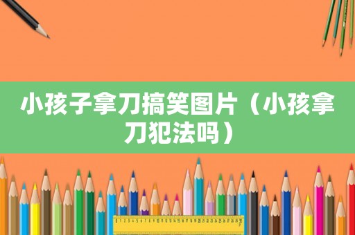小孩子拿刀搞笑圖片（小孩拿刀犯法嗎）