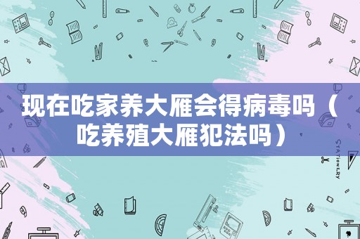 現在吃家養大雁會得病毒嗎（吃養殖大雁犯法嗎）