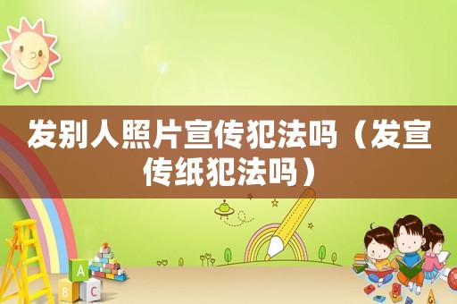 發別人照片宣傳犯法嗎（發宣傳紙犯法嗎）