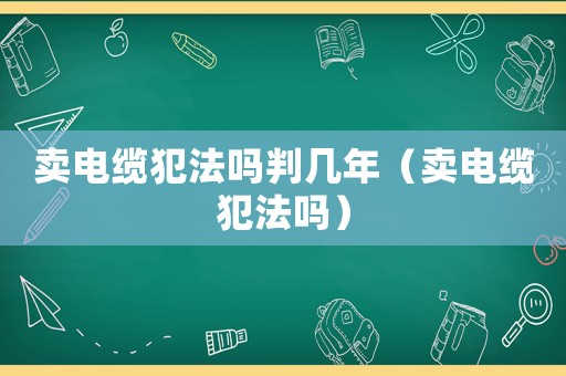 賣電纜犯法嗎判幾年（賣電纜犯法嗎）