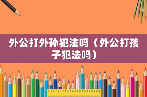 外公打外孫犯法嗎（外公打孩子犯法嗎）