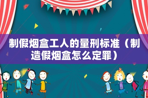 制假煙盒工人的量刑標準（制造假煙盒怎么定罪）