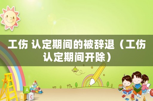 工傷 認(rèn)定期間的被辭退（工傷認(rèn)定期間開除）