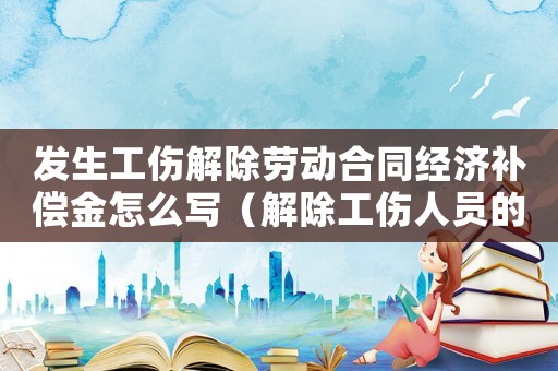 發(fā)生工傷解除勞動合同經(jīng)濟(jì)補(bǔ)償金怎么寫（解除工傷人員的經(jīng)濟(jì)補(bǔ)償金）