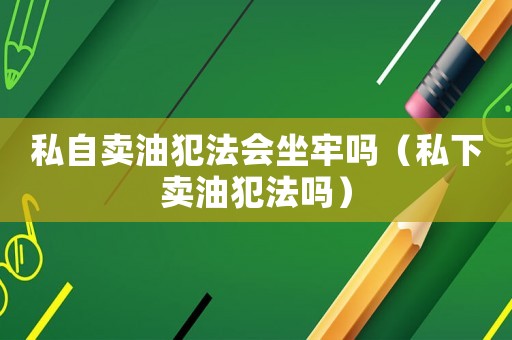 私自賣油犯法會坐牢嗎（私下賣油犯法嗎）