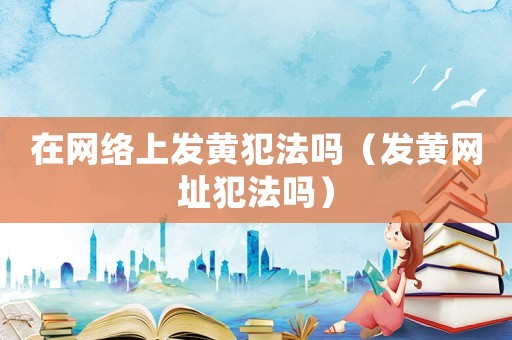 在網絡上發黃犯法嗎（發黃網址犯法嗎）