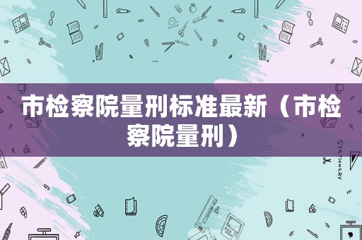 市檢察院量刑標準最新（市檢察院量刑）
