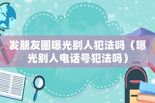 發(fā)朋友圈曝光別人犯法嗎（曝光別人電話號犯法嗎）