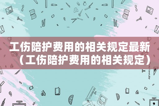 工傷陪護費用的相關(guān)規(guī)定最新（工傷陪護費用的相關(guān)規(guī)定）