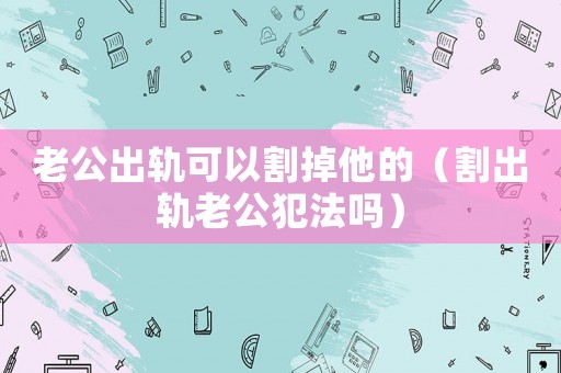 老公出軌可以割掉他的（割出軌老公犯法嗎）