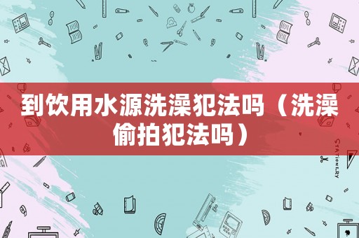 到飲用水源洗澡犯法嗎（洗澡偷拍犯法嗎）