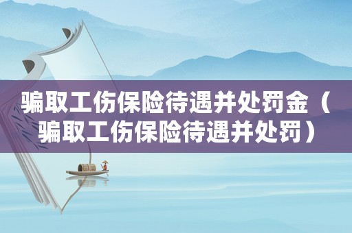 騙取工傷保險待遇并處罰金（騙取工傷保險待遇并處罰）