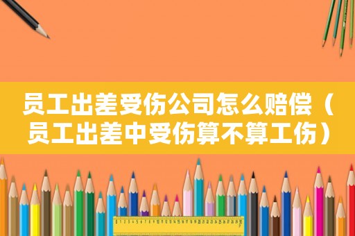 員工出差受傷公司怎么賠償（員工出差中受傷算不算工傷）