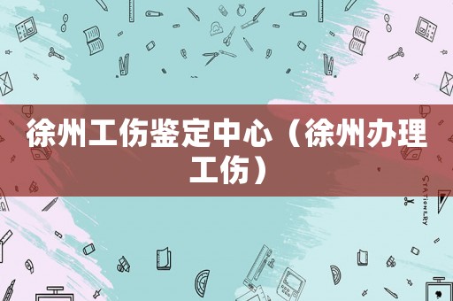 徐州工傷鑒定中心（徐州辦理工傷）