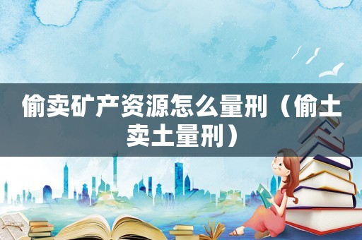 偷賣礦產(chǎn)資源怎么量刑（偷土賣土量刑）