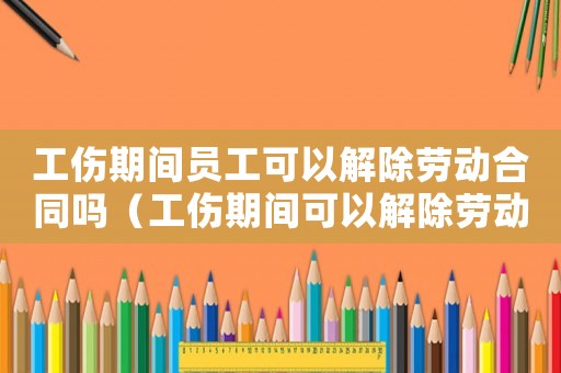工傷期間員工可以解除勞動(dòng)合同嗎（工傷期間可以解除勞動(dòng)合同嗎）