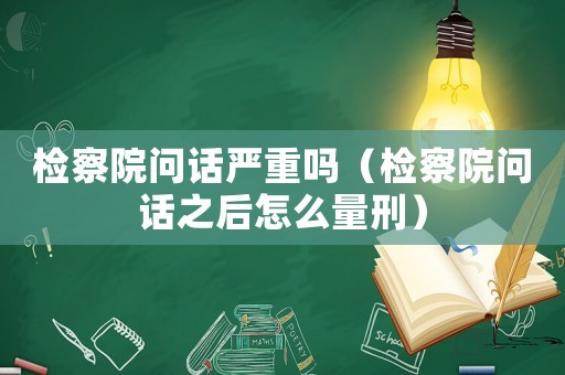 檢察院問話嚴重嗎（檢察院問話之后怎么量刑）