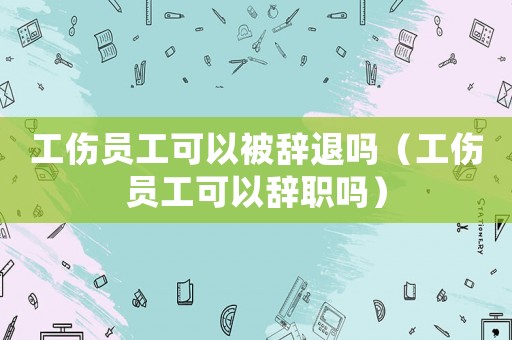 工傷員工可以被辭退嗎（工傷員工可以辭職嗎）