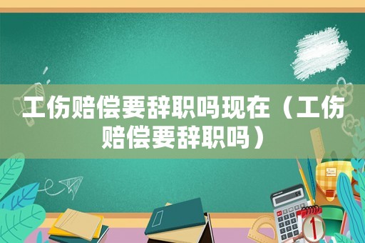 工傷賠償要辭職嗎現(xiàn)在（工傷賠償要辭職嗎）