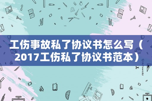 工傷事故私了協議書怎么寫（2017工傷私了協議書范本）