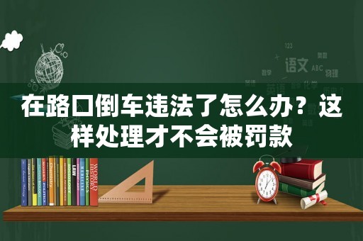 在路口倒車違法了怎么辦？這樣處理才不會被罰款