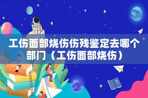 工傷面部燒傷傷殘鑒定去哪個部門（工傷面部燒傷）